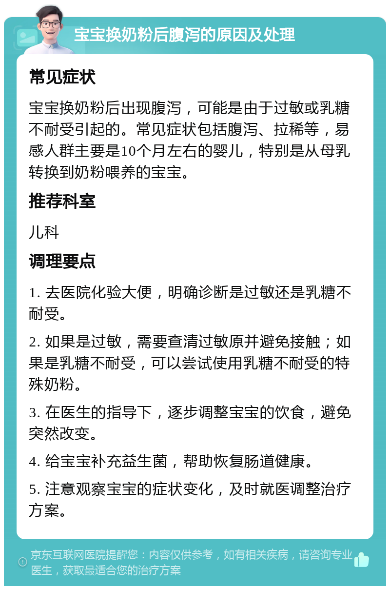 宝宝换奶粉后腹泻的原因及处理 常见症状 宝宝换奶粉后出现腹泻，可能是由于过敏或乳糖不耐受引起的。常见症状包括腹泻、拉稀等，易感人群主要是10个月左右的婴儿，特别是从母乳转换到奶粉喂养的宝宝。 推荐科室 儿科 调理要点 1. 去医院化验大便，明确诊断是过敏还是乳糖不耐受。 2. 如果是过敏，需要查清过敏原并避免接触；如果是乳糖不耐受，可以尝试使用乳糖不耐受的特殊奶粉。 3. 在医生的指导下，逐步调整宝宝的饮食，避免突然改变。 4. 给宝宝补充益生菌，帮助恢复肠道健康。 5. 注意观察宝宝的症状变化，及时就医调整治疗方案。