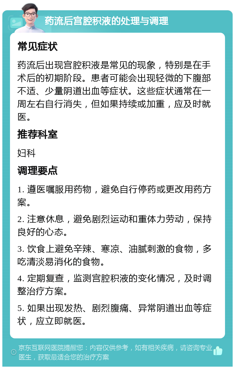 药流后宫腔积液的处理与调理 常见症状 药流后出现宫腔积液是常见的现象，特别是在手术后的初期阶段。患者可能会出现轻微的下腹部不适、少量阴道出血等症状。这些症状通常在一周左右自行消失，但如果持续或加重，应及时就医。 推荐科室 妇科 调理要点 1. 遵医嘱服用药物，避免自行停药或更改用药方案。 2. 注意休息，避免剧烈运动和重体力劳动，保持良好的心态。 3. 饮食上避免辛辣、寒凉、油腻刺激的食物，多吃清淡易消化的食物。 4. 定期复查，监测宫腔积液的变化情况，及时调整治疗方案。 5. 如果出现发热、剧烈腹痛、异常阴道出血等症状，应立即就医。