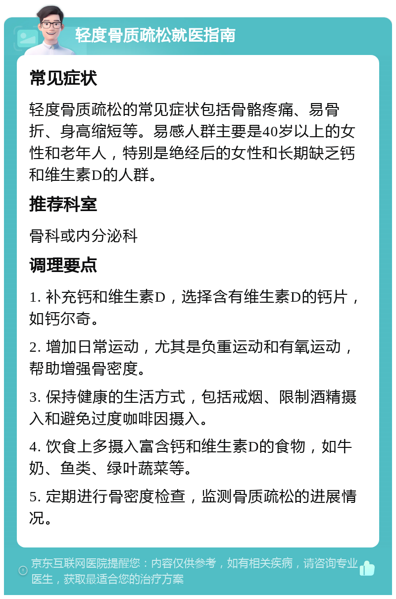 轻度骨质疏松就医指南 常见症状 轻度骨质疏松的常见症状包括骨骼疼痛、易骨折、身高缩短等。易感人群主要是40岁以上的女性和老年人，特别是绝经后的女性和长期缺乏钙和维生素D的人群。 推荐科室 骨科或内分泌科 调理要点 1. 补充钙和维生素D，选择含有维生素D的钙片，如钙尔奇。 2. 增加日常运动，尤其是负重运动和有氧运动，帮助增强骨密度。 3. 保持健康的生活方式，包括戒烟、限制酒精摄入和避免过度咖啡因摄入。 4. 饮食上多摄入富含钙和维生素D的食物，如牛奶、鱼类、绿叶蔬菜等。 5. 定期进行骨密度检查，监测骨质疏松的进展情况。