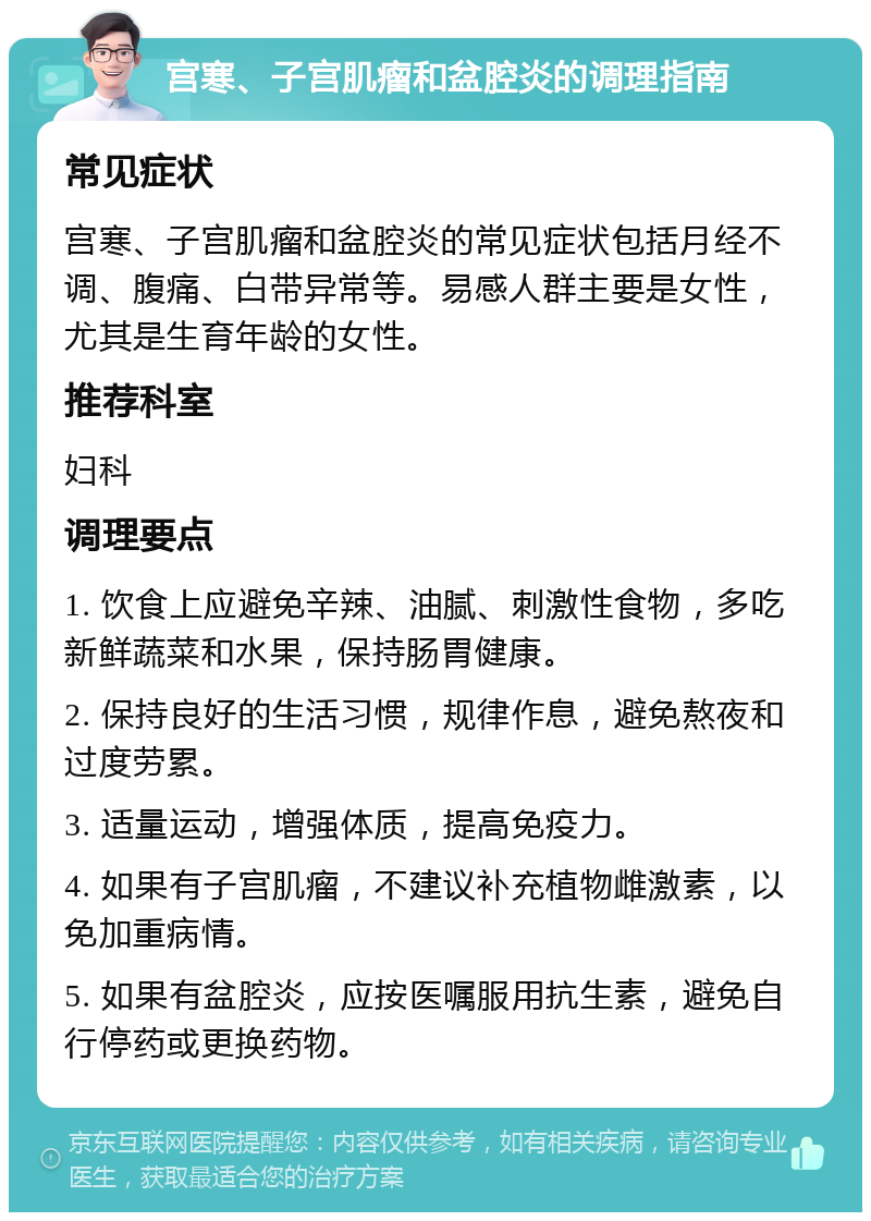 宫寒、子宫肌瘤和盆腔炎的调理指南 常见症状 宫寒、子宫肌瘤和盆腔炎的常见症状包括月经不调、腹痛、白带异常等。易感人群主要是女性，尤其是生育年龄的女性。 推荐科室 妇科 调理要点 1. 饮食上应避免辛辣、油腻、刺激性食物，多吃新鲜蔬菜和水果，保持肠胃健康。 2. 保持良好的生活习惯，规律作息，避免熬夜和过度劳累。 3. 适量运动，增强体质，提高免疫力。 4. 如果有子宫肌瘤，不建议补充植物雌激素，以免加重病情。 5. 如果有盆腔炎，应按医嘱服用抗生素，避免自行停药或更换药物。