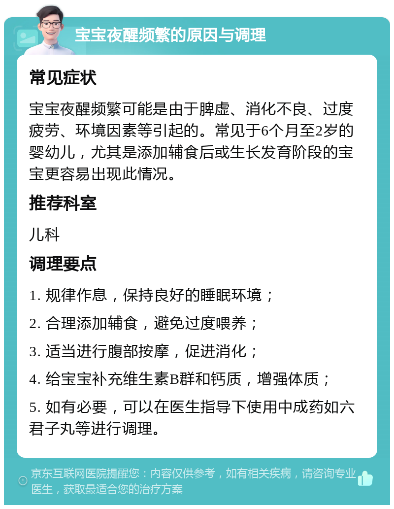 宝宝夜醒频繁的原因与调理 常见症状 宝宝夜醒频繁可能是由于脾虚、消化不良、过度疲劳、环境因素等引起的。常见于6个月至2岁的婴幼儿，尤其是添加辅食后或生长发育阶段的宝宝更容易出现此情况。 推荐科室 儿科 调理要点 1. 规律作息，保持良好的睡眠环境； 2. 合理添加辅食，避免过度喂养； 3. 适当进行腹部按摩，促进消化； 4. 给宝宝补充维生素B群和钙质，增强体质； 5. 如有必要，可以在医生指导下使用中成药如六君子丸等进行调理。