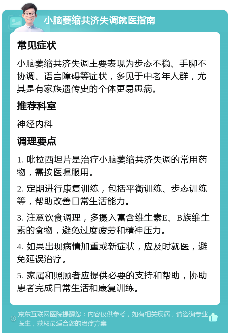 小脑萎缩共济失调就医指南 常见症状 小脑萎缩共济失调主要表现为步态不稳、手脚不协调、语言障碍等症状，多见于中老年人群，尤其是有家族遗传史的个体更易患病。 推荐科室 神经内科 调理要点 1. 吡拉西坦片是治疗小脑萎缩共济失调的常用药物，需按医嘱服用。 2. 定期进行康复训练，包括平衡训练、步态训练等，帮助改善日常生活能力。 3. 注意饮食调理，多摄入富含维生素E、B族维生素的食物，避免过度疲劳和精神压力。 4. 如果出现病情加重或新症状，应及时就医，避免延误治疗。 5. 家属和照顾者应提供必要的支持和帮助，协助患者完成日常生活和康复训练。