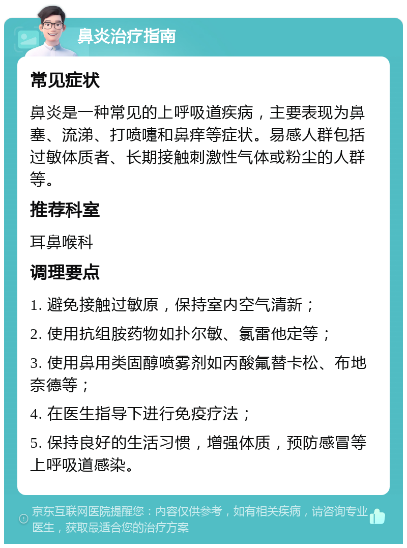 鼻炎治疗指南 常见症状 鼻炎是一种常见的上呼吸道疾病，主要表现为鼻塞、流涕、打喷嚏和鼻痒等症状。易感人群包括过敏体质者、长期接触刺激性气体或粉尘的人群等。 推荐科室 耳鼻喉科 调理要点 1. 避免接触过敏原，保持室内空气清新； 2. 使用抗组胺药物如扑尔敏、氯雷他定等； 3. 使用鼻用类固醇喷雾剂如丙酸氟替卡松、布地奈德等； 4. 在医生指导下进行免疫疗法； 5. 保持良好的生活习惯，增强体质，预防感冒等上呼吸道感染。