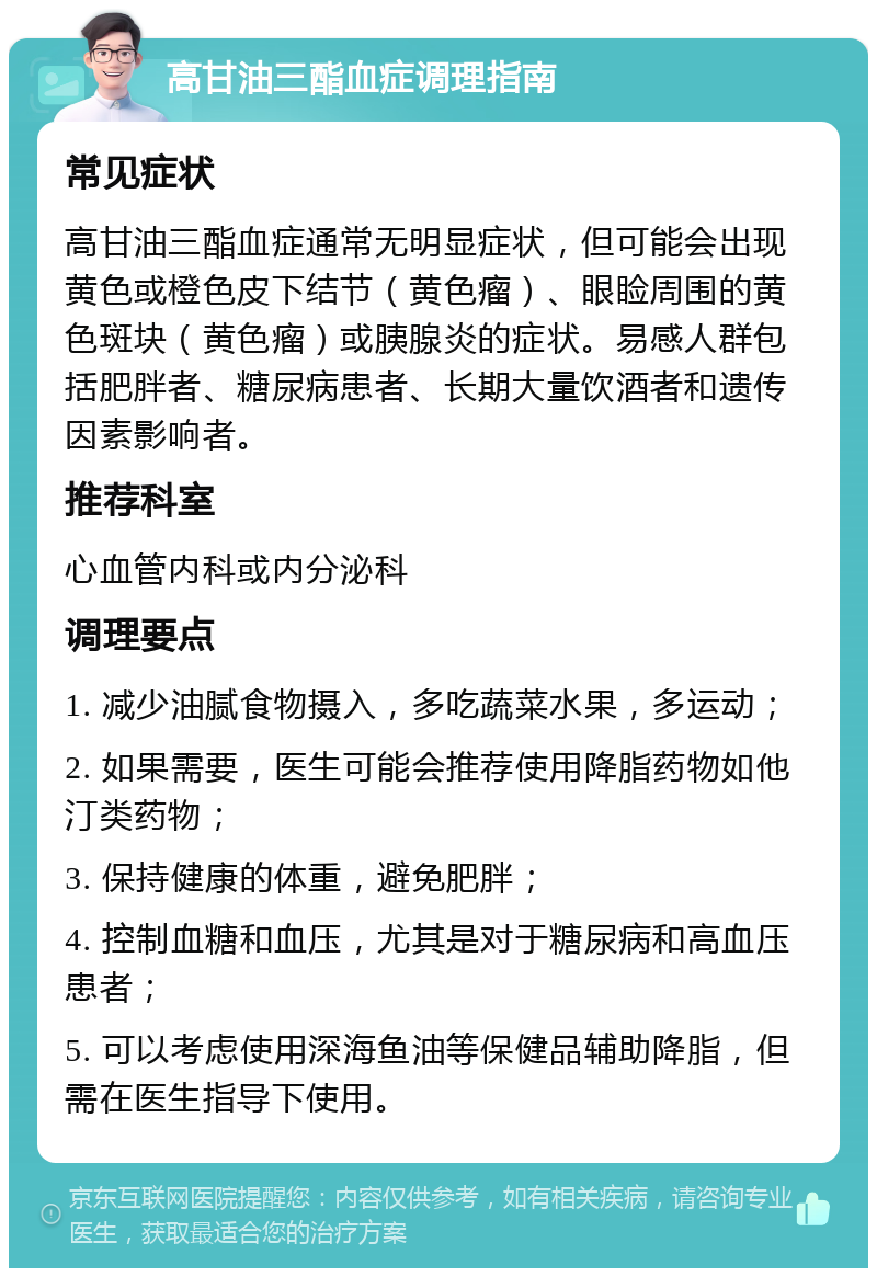 高甘油三酯血症调理指南 常见症状 高甘油三酯血症通常无明显症状，但可能会出现黄色或橙色皮下结节（黄色瘤）、眼睑周围的黄色斑块（黄色瘤）或胰腺炎的症状。易感人群包括肥胖者、糖尿病患者、长期大量饮酒者和遗传因素影响者。 推荐科室 心血管内科或内分泌科 调理要点 1. 减少油腻食物摄入，多吃蔬菜水果，多运动； 2. 如果需要，医生可能会推荐使用降脂药物如他汀类药物； 3. 保持健康的体重，避免肥胖； 4. 控制血糖和血压，尤其是对于糖尿病和高血压患者； 5. 可以考虑使用深海鱼油等保健品辅助降脂，但需在医生指导下使用。