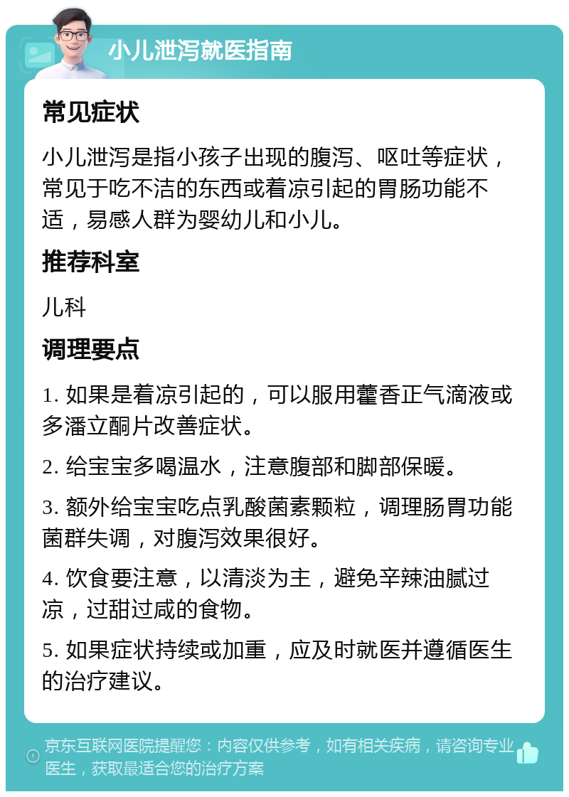 小儿泄泻就医指南 常见症状 小儿泄泻是指小孩子出现的腹泻、呕吐等症状，常见于吃不洁的东西或着凉引起的胃肠功能不适，易感人群为婴幼儿和小儿。 推荐科室 儿科 调理要点 1. 如果是着凉引起的，可以服用藿香正气滴液或多潘立酮片改善症状。 2. 给宝宝多喝温水，注意腹部和脚部保暖。 3. 额外给宝宝吃点乳酸菌素颗粒，调理肠胃功能菌群失调，对腹泻效果很好。 4. 饮食要注意，以清淡为主，避免辛辣油腻过凉，过甜过咸的食物。 5. 如果症状持续或加重，应及时就医并遵循医生的治疗建议。