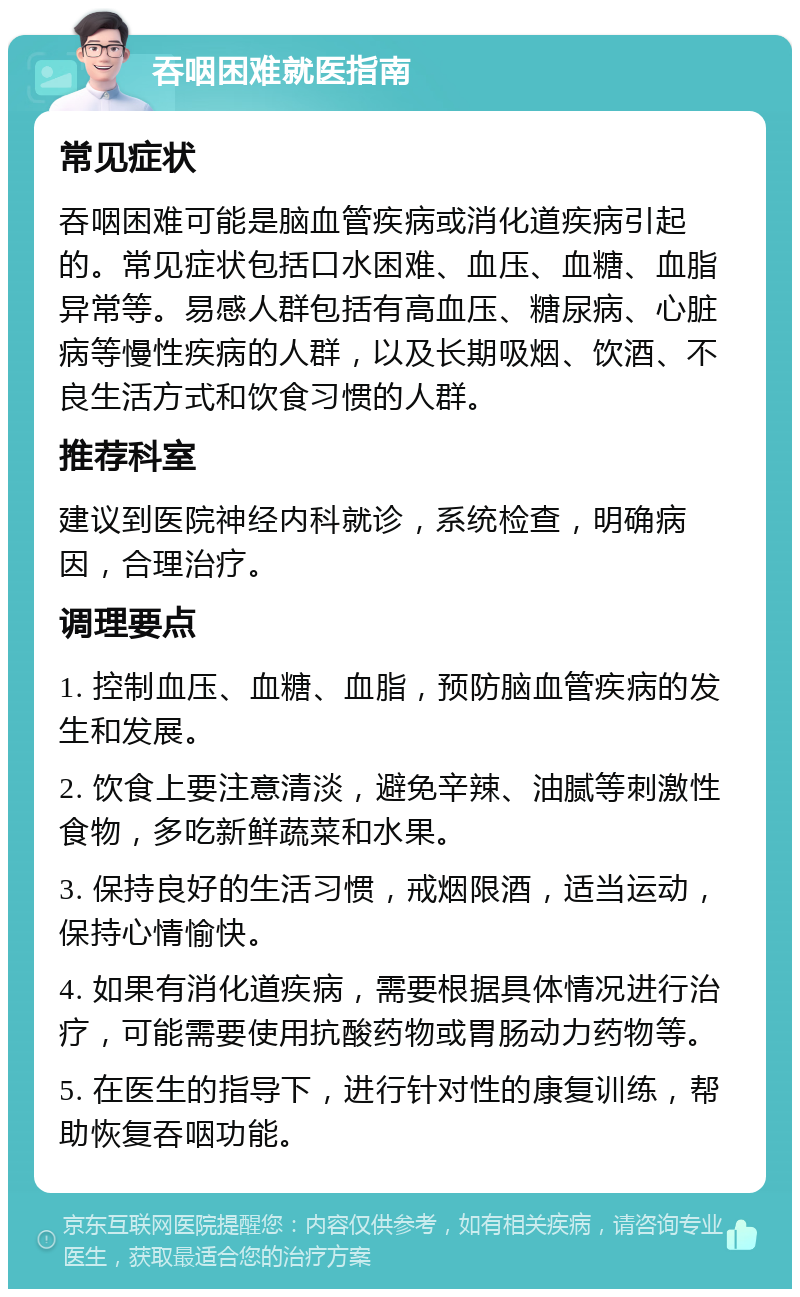 吞咽困难就医指南 常见症状 吞咽困难可能是脑血管疾病或消化道疾病引起的。常见症状包括口水困难、血压、血糖、血脂异常等。易感人群包括有高血压、糖尿病、心脏病等慢性疾病的人群，以及长期吸烟、饮酒、不良生活方式和饮食习惯的人群。 推荐科室 建议到医院神经内科就诊，系统检查，明确病因，合理治疗。 调理要点 1. 控制血压、血糖、血脂，预防脑血管疾病的发生和发展。 2. 饮食上要注意清淡，避免辛辣、油腻等刺激性食物，多吃新鲜蔬菜和水果。 3. 保持良好的生活习惯，戒烟限酒，适当运动，保持心情愉快。 4. 如果有消化道疾病，需要根据具体情况进行治疗，可能需要使用抗酸药物或胃肠动力药物等。 5. 在医生的指导下，进行针对性的康复训练，帮助恢复吞咽功能。