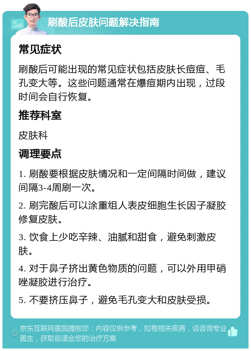 刷酸后皮肤问题解决指南 常见症状 刷酸后可能出现的常见症状包括皮肤长痘痘、毛孔变大等。这些问题通常在爆痘期内出现，过段时间会自行恢复。 推荐科室 皮肤科 调理要点 1. 刷酸要根据皮肤情况和一定间隔时间做，建议间隔3-4周刷一次。 2. 刷完酸后可以涂重组人表皮细胞生长因子凝胶修复皮肤。 3. 饮食上少吃辛辣、油腻和甜食，避免刺激皮肤。 4. 对于鼻子挤出黄色物质的问题，可以外用甲硝唑凝胶进行治疗。 5. 不要挤压鼻子，避免毛孔变大和皮肤受损。