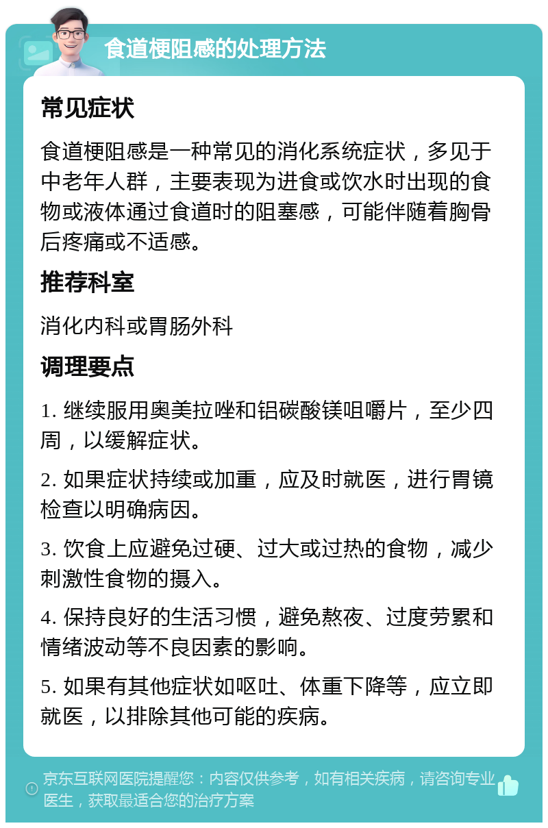 食道梗阻感的处理方法 常见症状 食道梗阻感是一种常见的消化系统症状，多见于中老年人群，主要表现为进食或饮水时出现的食物或液体通过食道时的阻塞感，可能伴随着胸骨后疼痛或不适感。 推荐科室 消化内科或胃肠外科 调理要点 1. 继续服用奥美拉唑和铝碳酸镁咀嚼片，至少四周，以缓解症状。 2. 如果症状持续或加重，应及时就医，进行胃镜检查以明确病因。 3. 饮食上应避免过硬、过大或过热的食物，减少刺激性食物的摄入。 4. 保持良好的生活习惯，避免熬夜、过度劳累和情绪波动等不良因素的影响。 5. 如果有其他症状如呕吐、体重下降等，应立即就医，以排除其他可能的疾病。