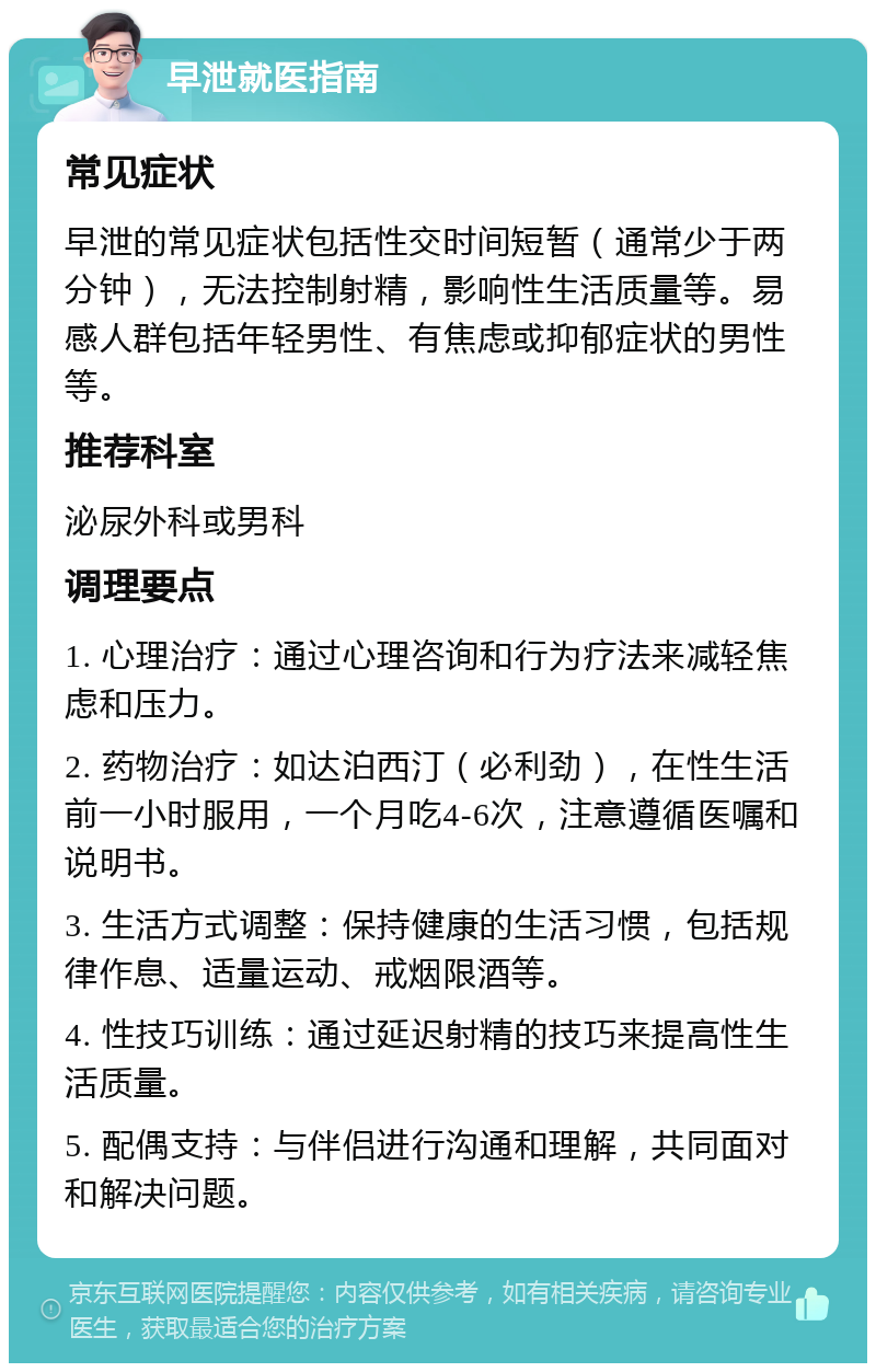 早泄就医指南 常见症状 早泄的常见症状包括性交时间短暂（通常少于两分钟），无法控制射精，影响性生活质量等。易感人群包括年轻男性、有焦虑或抑郁症状的男性等。 推荐科室 泌尿外科或男科 调理要点 1. 心理治疗：通过心理咨询和行为疗法来减轻焦虑和压力。 2. 药物治疗：如达泊西汀（必利劲），在性生活前一小时服用，一个月吃4-6次，注意遵循医嘱和说明书。 3. 生活方式调整：保持健康的生活习惯，包括规律作息、适量运动、戒烟限酒等。 4. 性技巧训练：通过延迟射精的技巧来提高性生活质量。 5. 配偶支持：与伴侣进行沟通和理解，共同面对和解决问题。