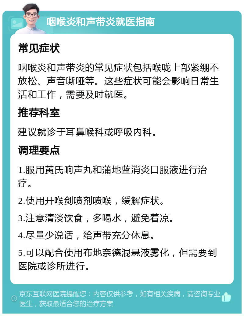 咽喉炎和声带炎就医指南 常见症状 咽喉炎和声带炎的常见症状包括喉咙上部紧绷不放松、声音嘶哑等。这些症状可能会影响日常生活和工作，需要及时就医。 推荐科室 建议就诊于耳鼻喉科或呼吸内科。 调理要点 1.服用黄氏响声丸和蒲地蓝消炎口服液进行治疗。 2.使用开喉剑喷剂喷喉，缓解症状。 3.注意清淡饮食，多喝水，避免着凉。 4.尽量少说话，给声带充分休息。 5.可以配合使用布地奈德混悬液雾化，但需要到医院或诊所进行。