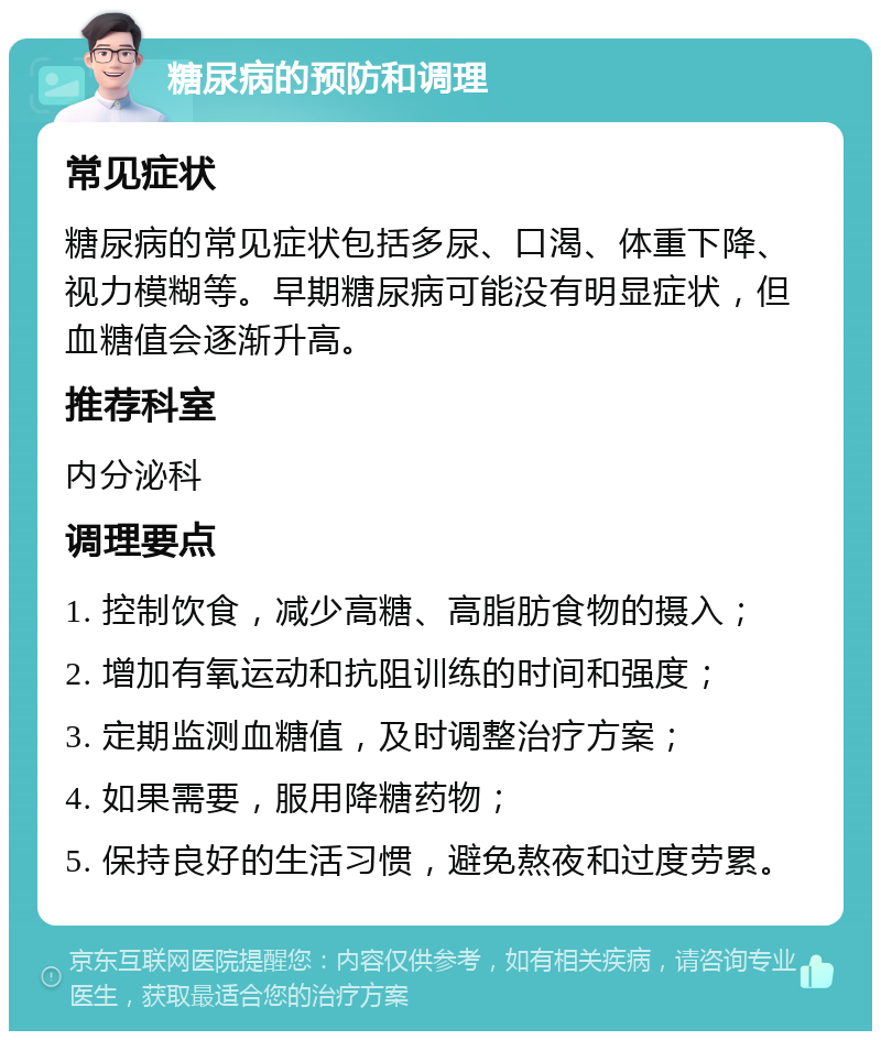 糖尿病的预防和调理 常见症状 糖尿病的常见症状包括多尿、口渴、体重下降、视力模糊等。早期糖尿病可能没有明显症状，但血糖值会逐渐升高。 推荐科室 内分泌科 调理要点 1. 控制饮食，减少高糖、高脂肪食物的摄入； 2. 增加有氧运动和抗阻训练的时间和强度； 3. 定期监测血糖值，及时调整治疗方案； 4. 如果需要，服用降糖药物； 5. 保持良好的生活习惯，避免熬夜和过度劳累。