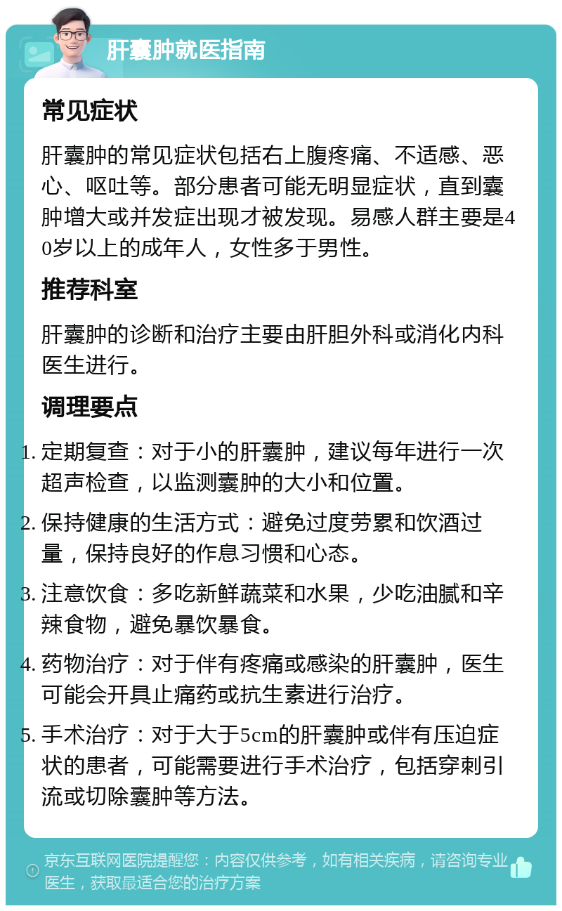 肝囊肿就医指南 常见症状 肝囊肿的常见症状包括右上腹疼痛、不适感、恶心、呕吐等。部分患者可能无明显症状，直到囊肿增大或并发症出现才被发现。易感人群主要是40岁以上的成年人，女性多于男性。 推荐科室 肝囊肿的诊断和治疗主要由肝胆外科或消化内科医生进行。 调理要点 定期复查：对于小的肝囊肿，建议每年进行一次超声检查，以监测囊肿的大小和位置。 保持健康的生活方式：避免过度劳累和饮酒过量，保持良好的作息习惯和心态。 注意饮食：多吃新鲜蔬菜和水果，少吃油腻和辛辣食物，避免暴饮暴食。 药物治疗：对于伴有疼痛或感染的肝囊肿，医生可能会开具止痛药或抗生素进行治疗。 手术治疗：对于大于5cm的肝囊肿或伴有压迫症状的患者，可能需要进行手术治疗，包括穿刺引流或切除囊肿等方法。