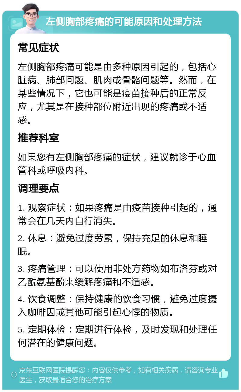 左侧胸部疼痛的可能原因和处理方法 常见症状 左侧胸部疼痛可能是由多种原因引起的，包括心脏病、肺部问题、肌肉或骨骼问题等。然而，在某些情况下，它也可能是疫苗接种后的正常反应，尤其是在接种部位附近出现的疼痛或不适感。 推荐科室 如果您有左侧胸部疼痛的症状，建议就诊于心血管科或呼吸内科。 调理要点 1. 观察症状：如果疼痛是由疫苗接种引起的，通常会在几天内自行消失。 2. 休息：避免过度劳累，保持充足的休息和睡眠。 3. 疼痛管理：可以使用非处方药物如布洛芬或对乙酰氨基酚来缓解疼痛和不适感。 4. 饮食调整：保持健康的饮食习惯，避免过度摄入咖啡因或其他可能引起心悸的物质。 5. 定期体检：定期进行体检，及时发现和处理任何潜在的健康问题。