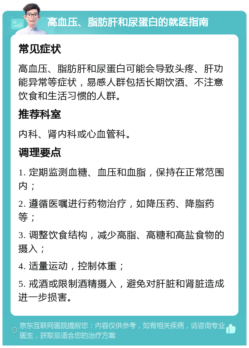 高血压、脂肪肝和尿蛋白的就医指南 常见症状 高血压、脂肪肝和尿蛋白可能会导致头疼、肝功能异常等症状，易感人群包括长期饮酒、不注意饮食和生活习惯的人群。 推荐科室 内科、肾内科或心血管科。 调理要点 1. 定期监测血糖、血压和血脂，保持在正常范围内； 2. 遵循医嘱进行药物治疗，如降压药、降脂药等； 3. 调整饮食结构，减少高脂、高糖和高盐食物的摄入； 4. 适量运动，控制体重； 5. 戒酒或限制酒精摄入，避免对肝脏和肾脏造成进一步损害。