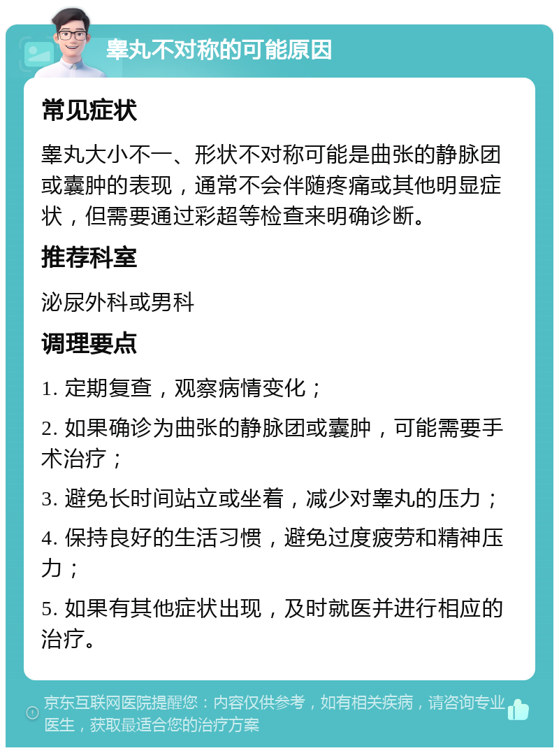 睾丸不对称的可能原因 常见症状 睾丸大小不一、形状不对称可能是曲张的静脉团或囊肿的表现，通常不会伴随疼痛或其他明显症状，但需要通过彩超等检查来明确诊断。 推荐科室 泌尿外科或男科 调理要点 1. 定期复查，观察病情变化； 2. 如果确诊为曲张的静脉团或囊肿，可能需要手术治疗； 3. 避免长时间站立或坐着，减少对睾丸的压力； 4. 保持良好的生活习惯，避免过度疲劳和精神压力； 5. 如果有其他症状出现，及时就医并进行相应的治疗。