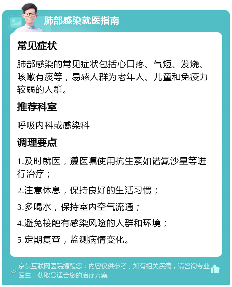 肺部感染就医指南 常见症状 肺部感染的常见症状包括心口疼、气短、发烧、咳嗽有痰等，易感人群为老年人、儿童和免疫力较弱的人群。 推荐科室 呼吸内科或感染科 调理要点 1.及时就医，遵医嘱使用抗生素如诺氟沙星等进行治疗； 2.注意休息，保持良好的生活习惯； 3.多喝水，保持室内空气流通； 4.避免接触有感染风险的人群和环境； 5.定期复查，监测病情变化。