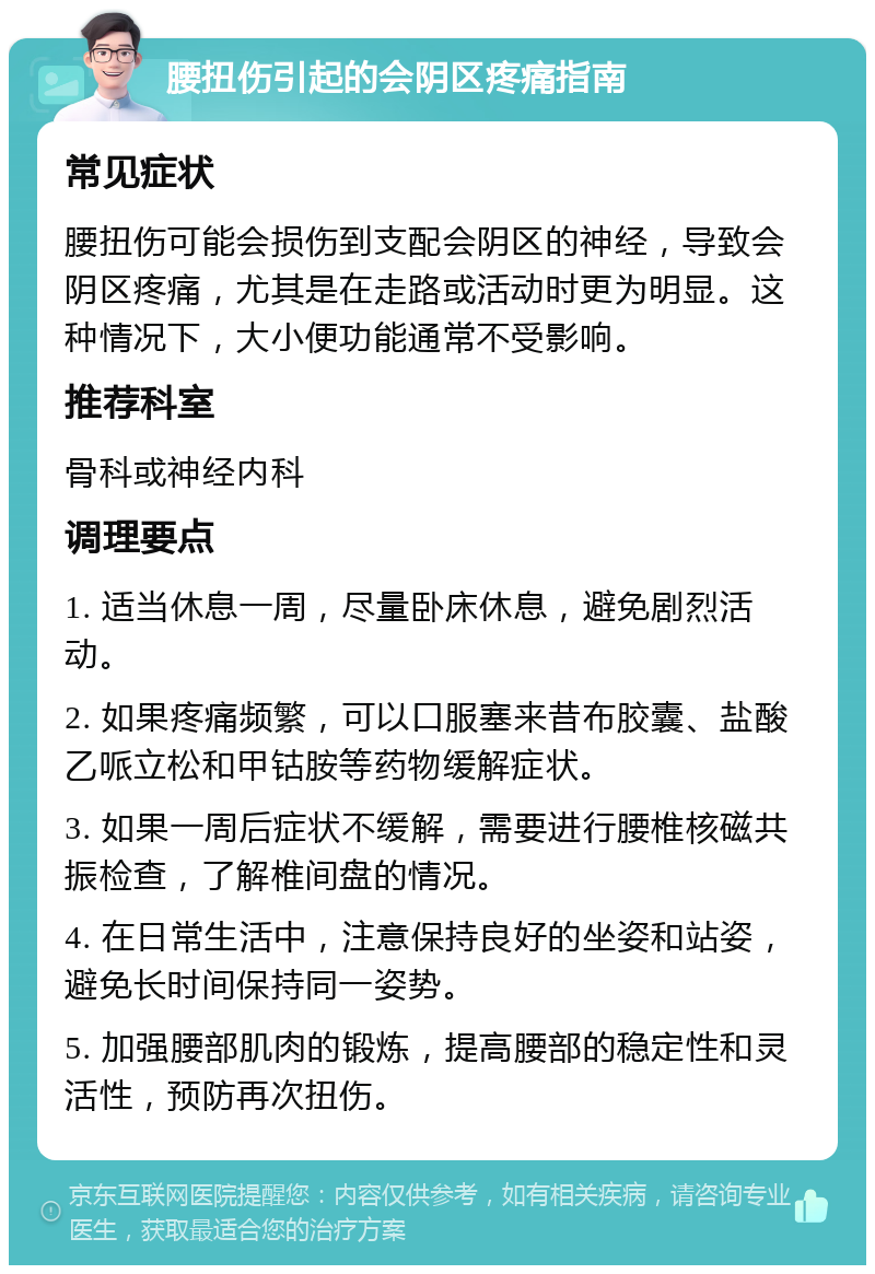 腰扭伤引起的会阴区疼痛指南 常见症状 腰扭伤可能会损伤到支配会阴区的神经，导致会阴区疼痛，尤其是在走路或活动时更为明显。这种情况下，大小便功能通常不受影响。 推荐科室 骨科或神经内科 调理要点 1. 适当休息一周，尽量卧床休息，避免剧烈活动。 2. 如果疼痛频繁，可以口服塞来昔布胶囊、盐酸乙哌立松和甲钴胺等药物缓解症状。 3. 如果一周后症状不缓解，需要进行腰椎核磁共振检查，了解椎间盘的情况。 4. 在日常生活中，注意保持良好的坐姿和站姿，避免长时间保持同一姿势。 5. 加强腰部肌肉的锻炼，提高腰部的稳定性和灵活性，预防再次扭伤。