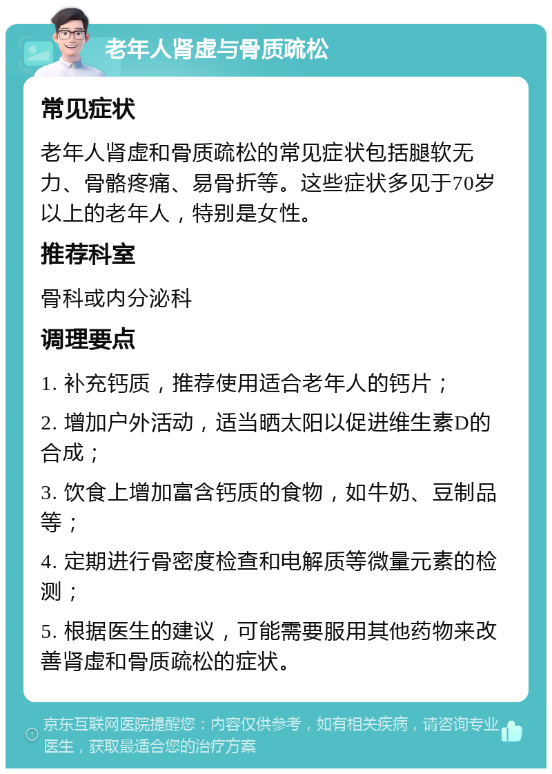 老年人肾虚与骨质疏松 常见症状 老年人肾虚和骨质疏松的常见症状包括腿软无力、骨骼疼痛、易骨折等。这些症状多见于70岁以上的老年人，特别是女性。 推荐科室 骨科或内分泌科 调理要点 1. 补充钙质，推荐使用适合老年人的钙片； 2. 增加户外活动，适当晒太阳以促进维生素D的合成； 3. 饮食上增加富含钙质的食物，如牛奶、豆制品等； 4. 定期进行骨密度检查和电解质等微量元素的检测； 5. 根据医生的建议，可能需要服用其他药物来改善肾虚和骨质疏松的症状。