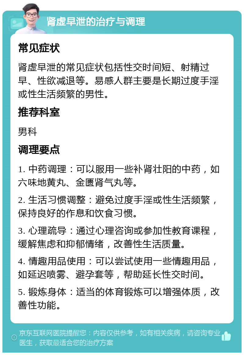 肾虚早泄的治疗与调理 常见症状 肾虚早泄的常见症状包括性交时间短、射精过早、性欲减退等。易感人群主要是长期过度手淫或性生活频繁的男性。 推荐科室 男科 调理要点 1. 中药调理：可以服用一些补肾壮阳的中药，如六味地黄丸、金匮肾气丸等。 2. 生活习惯调整：避免过度手淫或性生活频繁，保持良好的作息和饮食习惯。 3. 心理疏导：通过心理咨询或参加性教育课程，缓解焦虑和抑郁情绪，改善性生活质量。 4. 情趣用品使用：可以尝试使用一些情趣用品，如延迟喷雾、避孕套等，帮助延长性交时间。 5. 锻炼身体：适当的体育锻炼可以增强体质，改善性功能。