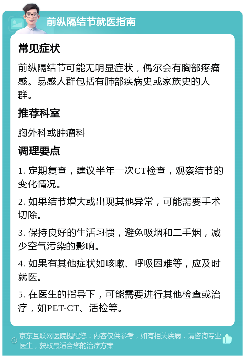 前纵隔结节就医指南 常见症状 前纵隔结节可能无明显症状，偶尔会有胸部疼痛感。易感人群包括有肺部疾病史或家族史的人群。 推荐科室 胸外科或肿瘤科 调理要点 1. 定期复查，建议半年一次CT检查，观察结节的变化情况。 2. 如果结节增大或出现其他异常，可能需要手术切除。 3. 保持良好的生活习惯，避免吸烟和二手烟，减少空气污染的影响。 4. 如果有其他症状如咳嗽、呼吸困难等，应及时就医。 5. 在医生的指导下，可能需要进行其他检查或治疗，如PET-CT、活检等。