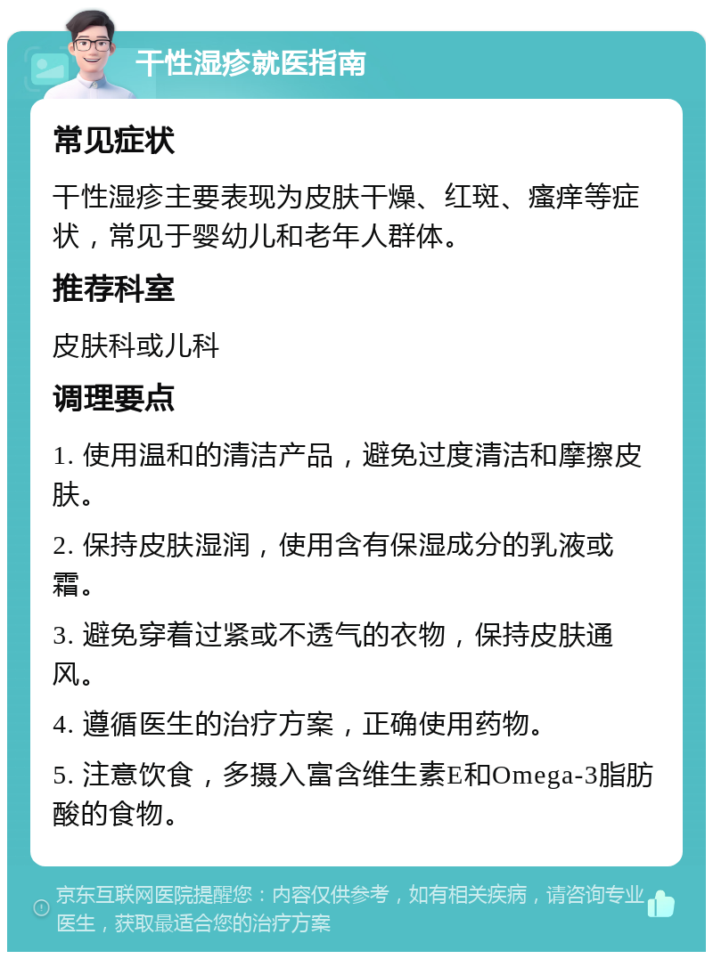 干性湿疹就医指南 常见症状 干性湿疹主要表现为皮肤干燥、红斑、瘙痒等症状，常见于婴幼儿和老年人群体。 推荐科室 皮肤科或儿科 调理要点 1. 使用温和的清洁产品，避免过度清洁和摩擦皮肤。 2. 保持皮肤湿润，使用含有保湿成分的乳液或霜。 3. 避免穿着过紧或不透气的衣物，保持皮肤通风。 4. 遵循医生的治疗方案，正确使用药物。 5. 注意饮食，多摄入富含维生素E和Omega-3脂肪酸的食物。