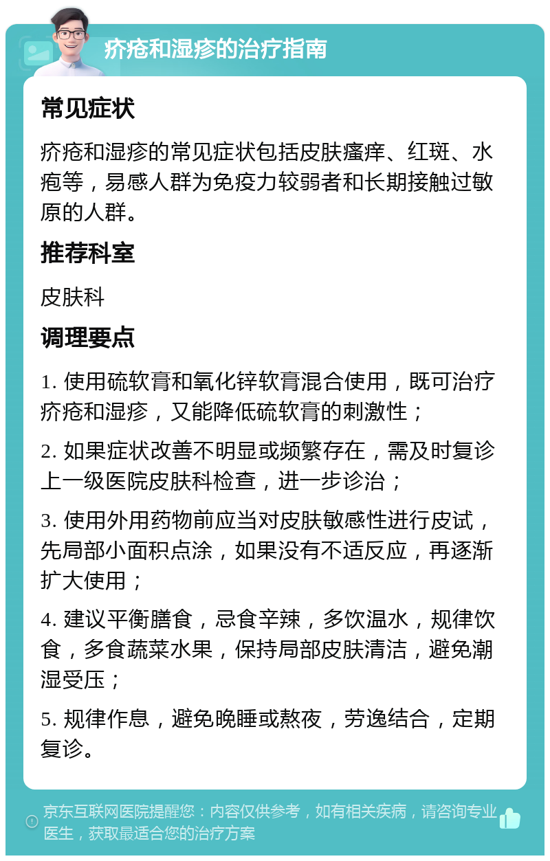 疥疮和湿疹的治疗指南 常见症状 疥疮和湿疹的常见症状包括皮肤瘙痒、红斑、水疱等，易感人群为免疫力较弱者和长期接触过敏原的人群。 推荐科室 皮肤科 调理要点 1. 使用硫软膏和氧化锌软膏混合使用，既可治疗疥疮和湿疹，又能降低硫软膏的刺激性； 2. 如果症状改善不明显或频繁存在，需及时复诊上一级医院皮肤科检查，进一步诊治； 3. 使用外用药物前应当对皮肤敏感性进行皮试，先局部小面积点涂，如果没有不适反应，再逐渐扩大使用； 4. 建议平衡膳食，忌食辛辣，多饮温水，规律饮食，多食蔬菜水果，保持局部皮肤清洁，避免潮湿受压； 5. 规律作息，避免晚睡或熬夜，劳逸结合，定期复诊。