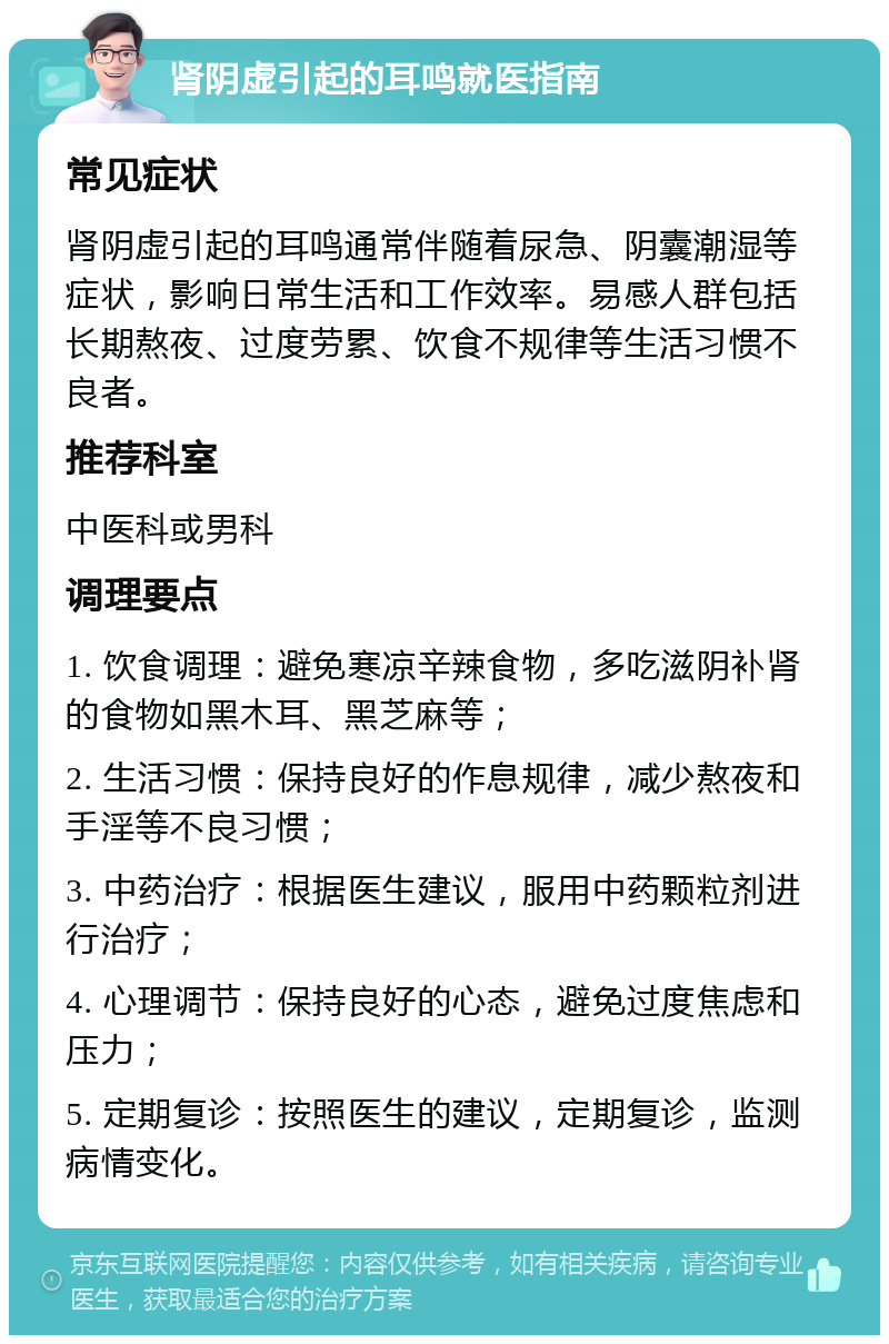 肾阴虚引起的耳鸣就医指南 常见症状 肾阴虚引起的耳鸣通常伴随着尿急、阴囊潮湿等症状，影响日常生活和工作效率。易感人群包括长期熬夜、过度劳累、饮食不规律等生活习惯不良者。 推荐科室 中医科或男科 调理要点 1. 饮食调理：避免寒凉辛辣食物，多吃滋阴补肾的食物如黑木耳、黑芝麻等； 2. 生活习惯：保持良好的作息规律，减少熬夜和手淫等不良习惯； 3. 中药治疗：根据医生建议，服用中药颗粒剂进行治疗； 4. 心理调节：保持良好的心态，避免过度焦虑和压力； 5. 定期复诊：按照医生的建议，定期复诊，监测病情变化。