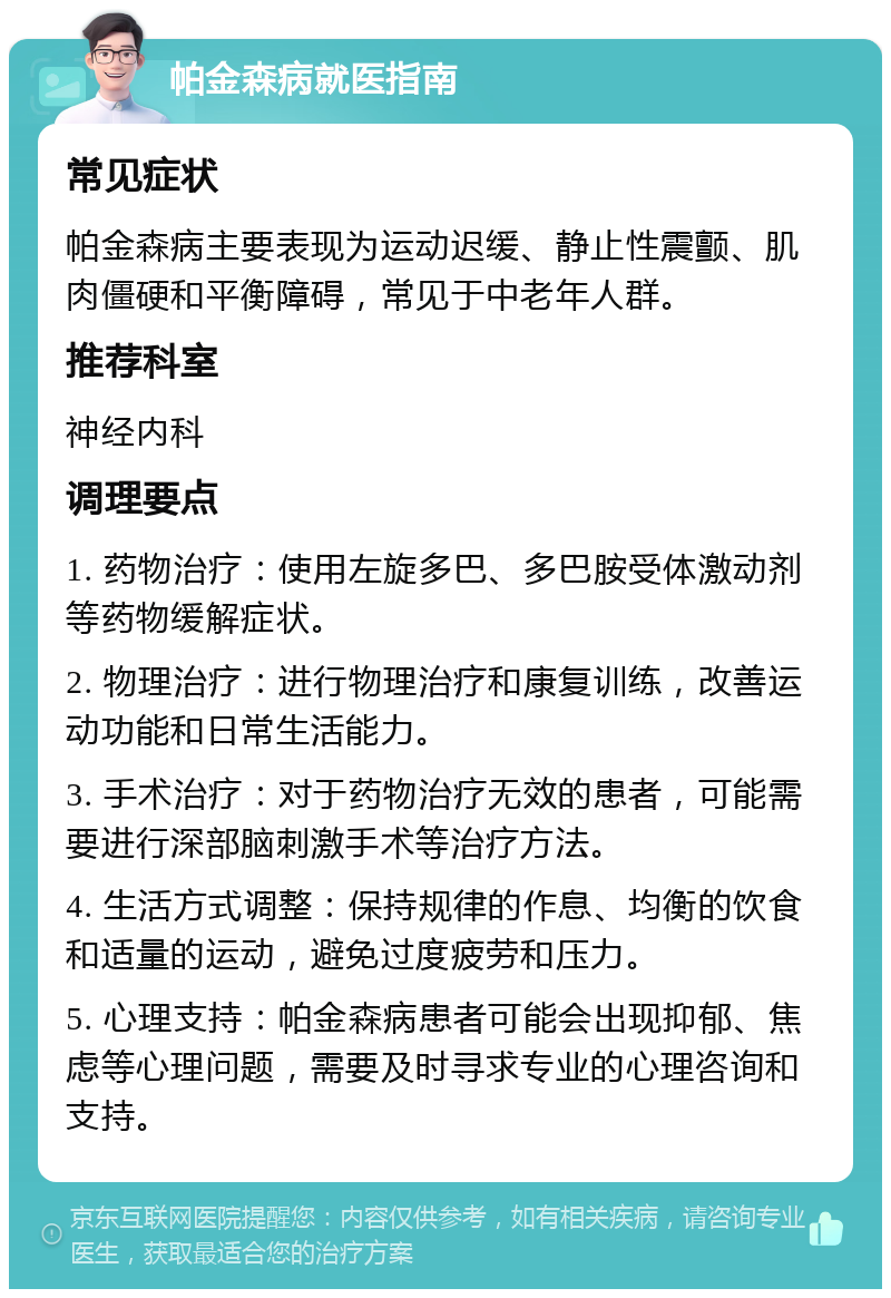 帕金森病就医指南 常见症状 帕金森病主要表现为运动迟缓、静止性震颤、肌肉僵硬和平衡障碍，常见于中老年人群。 推荐科室 神经内科 调理要点 1. 药物治疗：使用左旋多巴、多巴胺受体激动剂等药物缓解症状。 2. 物理治疗：进行物理治疗和康复训练，改善运动功能和日常生活能力。 3. 手术治疗：对于药物治疗无效的患者，可能需要进行深部脑刺激手术等治疗方法。 4. 生活方式调整：保持规律的作息、均衡的饮食和适量的运动，避免过度疲劳和压力。 5. 心理支持：帕金森病患者可能会出现抑郁、焦虑等心理问题，需要及时寻求专业的心理咨询和支持。