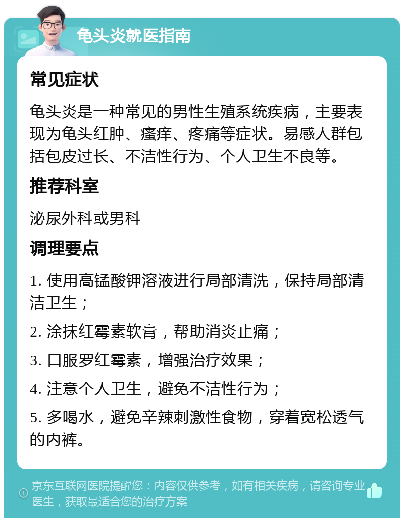 龟头炎就医指南 常见症状 龟头炎是一种常见的男性生殖系统疾病，主要表现为龟头红肿、瘙痒、疼痛等症状。易感人群包括包皮过长、不洁性行为、个人卫生不良等。 推荐科室 泌尿外科或男科 调理要点 1. 使用高锰酸钾溶液进行局部清洗，保持局部清洁卫生； 2. 涂抹红霉素软膏，帮助消炎止痛； 3. 口服罗红霉素，增强治疗效果； 4. 注意个人卫生，避免不洁性行为； 5. 多喝水，避免辛辣刺激性食物，穿着宽松透气的内裤。