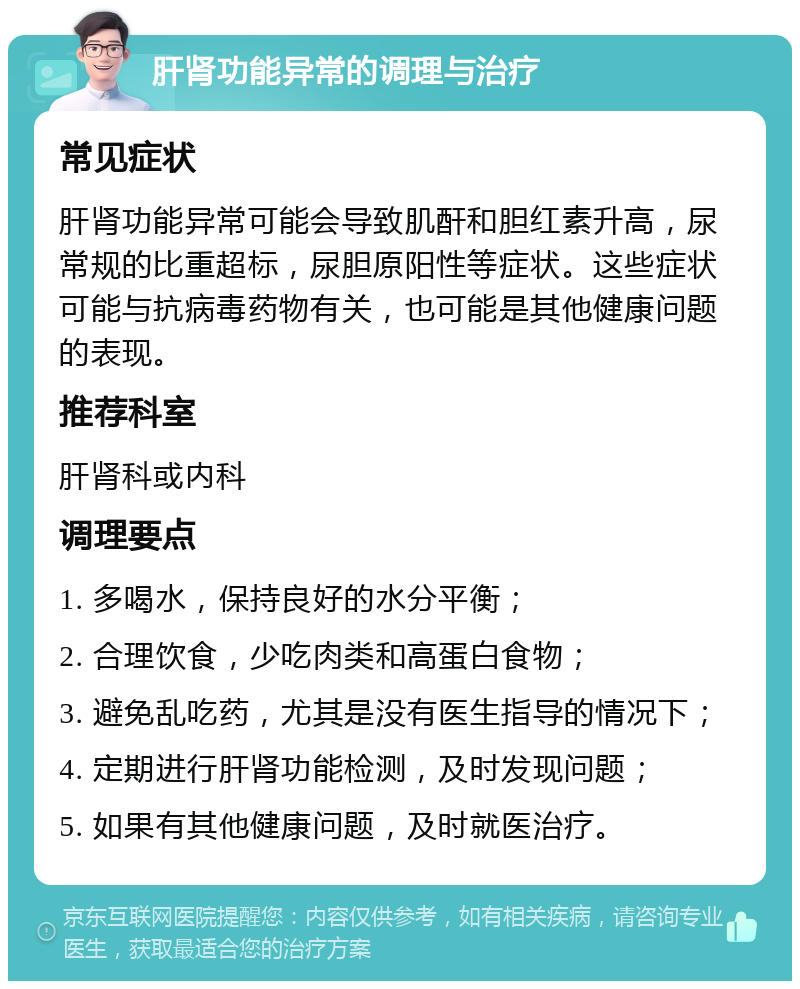 肝肾功能异常的调理与治疗 常见症状 肝肾功能异常可能会导致肌酐和胆红素升高，尿常规的比重超标，尿胆原阳性等症状。这些症状可能与抗病毒药物有关，也可能是其他健康问题的表现。 推荐科室 肝肾科或内科 调理要点 1. 多喝水，保持良好的水分平衡； 2. 合理饮食，少吃肉类和高蛋白食物； 3. 避免乱吃药，尤其是没有医生指导的情况下； 4. 定期进行肝肾功能检测，及时发现问题； 5. 如果有其他健康问题，及时就医治疗。