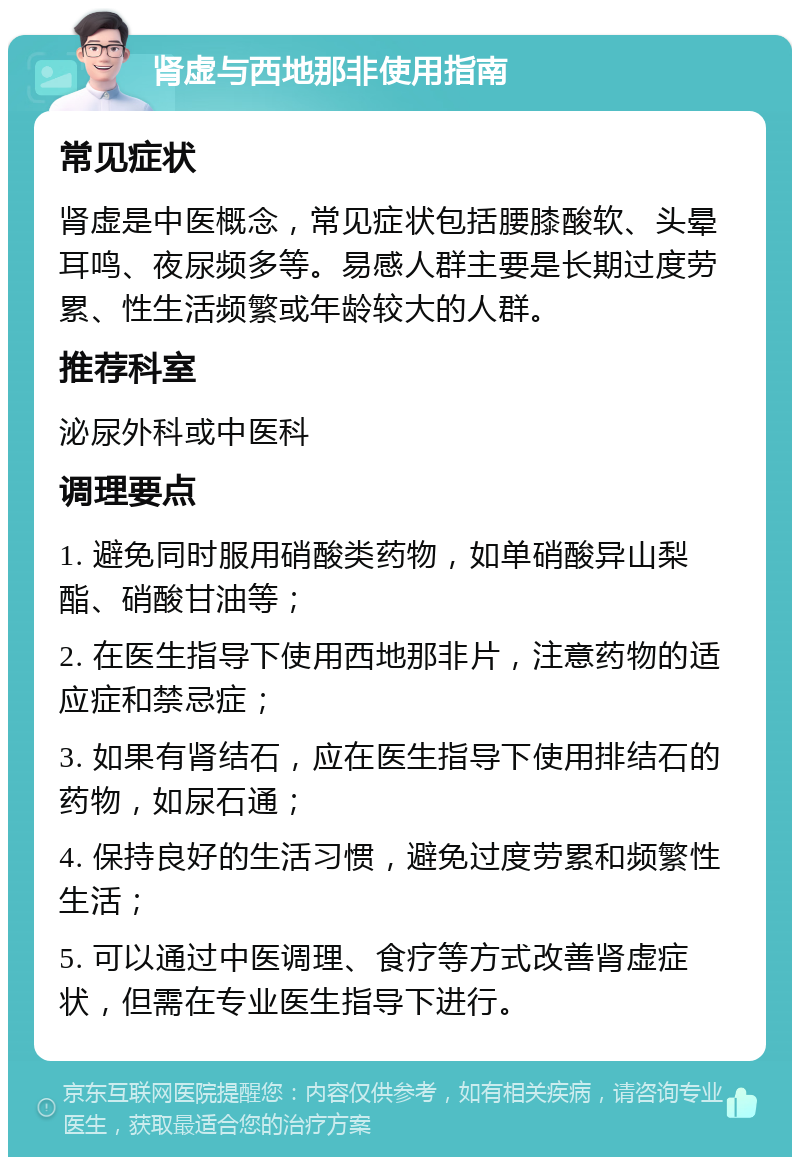 肾虚与西地那非使用指南 常见症状 肾虚是中医概念，常见症状包括腰膝酸软、头晕耳鸣、夜尿频多等。易感人群主要是长期过度劳累、性生活频繁或年龄较大的人群。 推荐科室 泌尿外科或中医科 调理要点 1. 避免同时服用硝酸类药物，如单硝酸异山梨酯、硝酸甘油等； 2. 在医生指导下使用西地那非片，注意药物的适应症和禁忌症； 3. 如果有肾结石，应在医生指导下使用排结石的药物，如尿石通； 4. 保持良好的生活习惯，避免过度劳累和频繁性生活； 5. 可以通过中医调理、食疗等方式改善肾虚症状，但需在专业医生指导下进行。