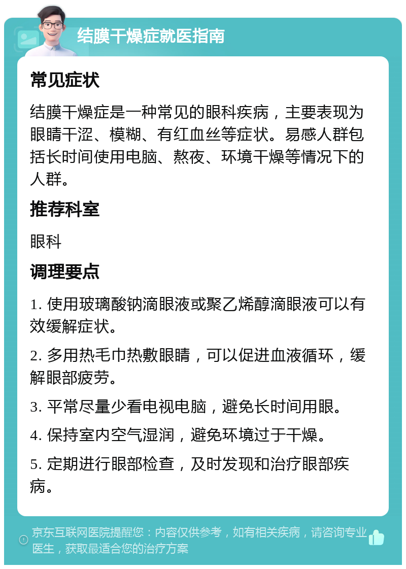 结膜干燥症就医指南 常见症状 结膜干燥症是一种常见的眼科疾病，主要表现为眼睛干涩、模糊、有红血丝等症状。易感人群包括长时间使用电脑、熬夜、环境干燥等情况下的人群。 推荐科室 眼科 调理要点 1. 使用玻璃酸钠滴眼液或聚乙烯醇滴眼液可以有效缓解症状。 2. 多用热毛巾热敷眼睛，可以促进血液循环，缓解眼部疲劳。 3. 平常尽量少看电视电脑，避免长时间用眼。 4. 保持室内空气湿润，避免环境过于干燥。 5. 定期进行眼部检查，及时发现和治疗眼部疾病。