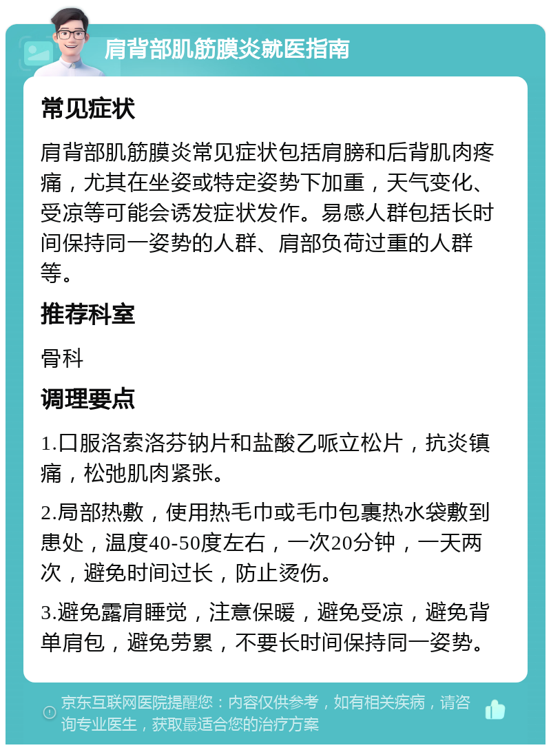 肩背部肌筋膜炎就医指南 常见症状 肩背部肌筋膜炎常见症状包括肩膀和后背肌肉疼痛，尤其在坐姿或特定姿势下加重，天气变化、受凉等可能会诱发症状发作。易感人群包括长时间保持同一姿势的人群、肩部负荷过重的人群等。 推荐科室 骨科 调理要点 1.口服洛索洛芬钠片和盐酸乙哌立松片，抗炎镇痛，松弛肌肉紧张。 2.局部热敷，使用热毛巾或毛巾包裹热水袋敷到患处，温度40-50度左右，一次20分钟，一天两次，避免时间过长，防止烫伤。 3.避免露肩睡觉，注意保暖，避免受凉，避免背单肩包，避免劳累，不要长时间保持同一姿势。