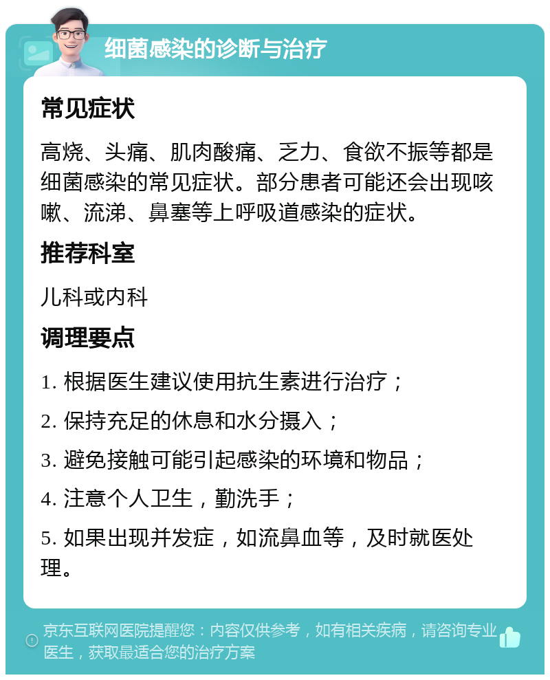 细菌感染的诊断与治疗 常见症状 高烧、头痛、肌肉酸痛、乏力、食欲不振等都是细菌感染的常见症状。部分患者可能还会出现咳嗽、流涕、鼻塞等上呼吸道感染的症状。 推荐科室 儿科或内科 调理要点 1. 根据医生建议使用抗生素进行治疗； 2. 保持充足的休息和水分摄入； 3. 避免接触可能引起感染的环境和物品； 4. 注意个人卫生，勤洗手； 5. 如果出现并发症，如流鼻血等，及时就医处理。