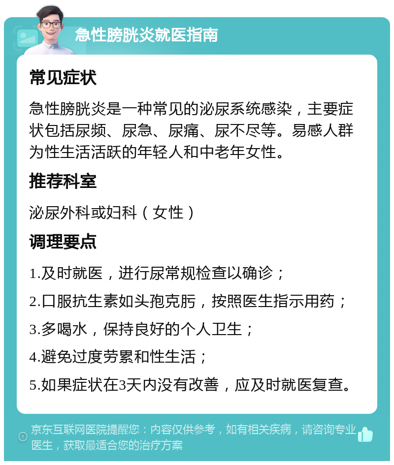 急性膀胱炎就医指南 常见症状 急性膀胱炎是一种常见的泌尿系统感染，主要症状包括尿频、尿急、尿痛、尿不尽等。易感人群为性生活活跃的年轻人和中老年女性。 推荐科室 泌尿外科或妇科（女性） 调理要点 1.及时就医，进行尿常规检查以确诊； 2.口服抗生素如头孢克肟，按照医生指示用药； 3.多喝水，保持良好的个人卫生； 4.避免过度劳累和性生活； 5.如果症状在3天内没有改善，应及时就医复查。