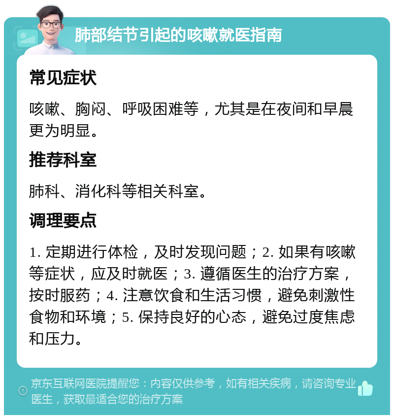 肺部结节引起的咳嗽就医指南 常见症状 咳嗽、胸闷、呼吸困难等，尤其是在夜间和早晨更为明显。 推荐科室 肺科、消化科等相关科室。 调理要点 1. 定期进行体检，及时发现问题；2. 如果有咳嗽等症状，应及时就医；3. 遵循医生的治疗方案，按时服药；4. 注意饮食和生活习惯，避免刺激性食物和环境；5. 保持良好的心态，避免过度焦虑和压力。