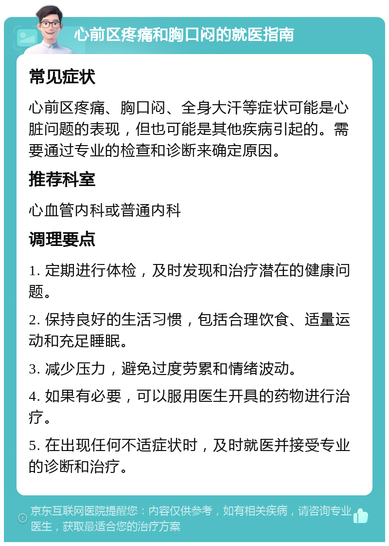 心前区疼痛和胸口闷的就医指南 常见症状 心前区疼痛、胸口闷、全身大汗等症状可能是心脏问题的表现，但也可能是其他疾病引起的。需要通过专业的检查和诊断来确定原因。 推荐科室 心血管内科或普通内科 调理要点 1. 定期进行体检，及时发现和治疗潜在的健康问题。 2. 保持良好的生活习惯，包括合理饮食、适量运动和充足睡眠。 3. 减少压力，避免过度劳累和情绪波动。 4. 如果有必要，可以服用医生开具的药物进行治疗。 5. 在出现任何不适症状时，及时就医并接受专业的诊断和治疗。