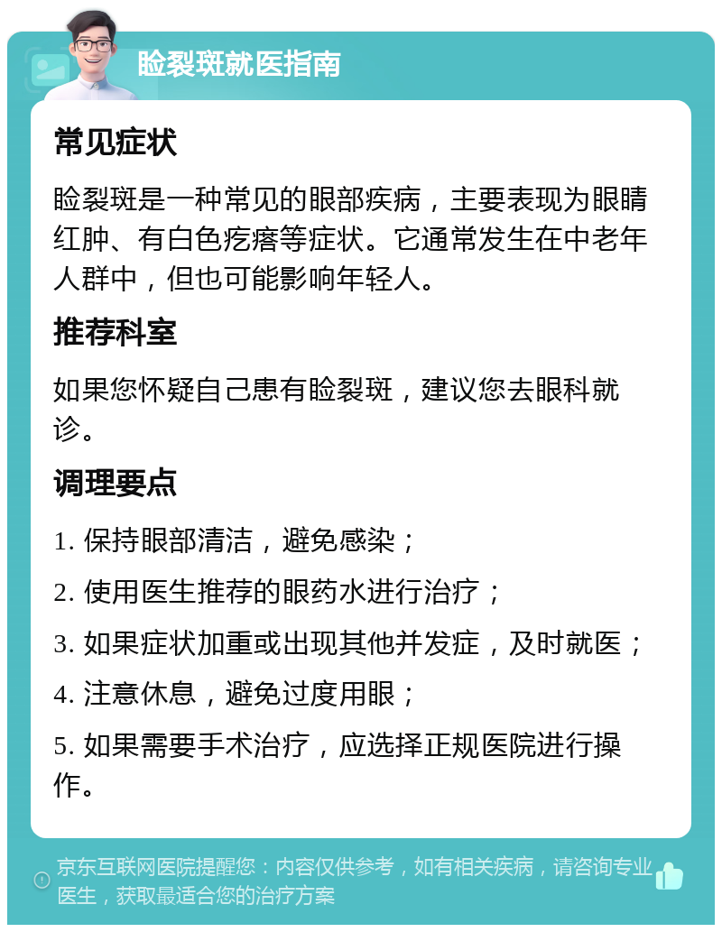 睑裂斑就医指南 常见症状 睑裂斑是一种常见的眼部疾病，主要表现为眼睛红肿、有白色疙瘩等症状。它通常发生在中老年人群中，但也可能影响年轻人。 推荐科室 如果您怀疑自己患有睑裂斑，建议您去眼科就诊。 调理要点 1. 保持眼部清洁，避免感染； 2. 使用医生推荐的眼药水进行治疗； 3. 如果症状加重或出现其他并发症，及时就医； 4. 注意休息，避免过度用眼； 5. 如果需要手术治疗，应选择正规医院进行操作。