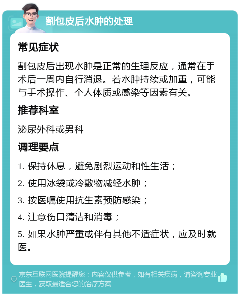 割包皮后水肿的处理 常见症状 割包皮后出现水肿是正常的生理反应，通常在手术后一周内自行消退。若水肿持续或加重，可能与手术操作、个人体质或感染等因素有关。 推荐科室 泌尿外科或男科 调理要点 1. 保持休息，避免剧烈运动和性生活； 2. 使用冰袋或冷敷物减轻水肿； 3. 按医嘱使用抗生素预防感染； 4. 注意伤口清洁和消毒； 5. 如果水肿严重或伴有其他不适症状，应及时就医。