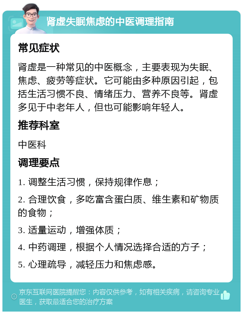 肾虚失眠焦虑的中医调理指南 常见症状 肾虚是一种常见的中医概念，主要表现为失眠、焦虑、疲劳等症状。它可能由多种原因引起，包括生活习惯不良、情绪压力、营养不良等。肾虚多见于中老年人，但也可能影响年轻人。 推荐科室 中医科 调理要点 1. 调整生活习惯，保持规律作息； 2. 合理饮食，多吃富含蛋白质、维生素和矿物质的食物； 3. 适量运动，增强体质； 4. 中药调理，根据个人情况选择合适的方子； 5. 心理疏导，减轻压力和焦虑感。