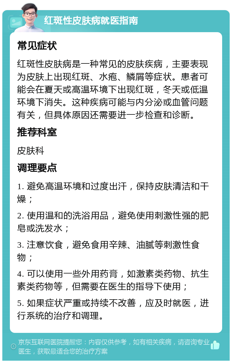 红斑性皮肤病就医指南 常见症状 红斑性皮肤病是一种常见的皮肤疾病，主要表现为皮肤上出现红斑、水疱、鳞屑等症状。患者可能会在夏天或高温环境下出现红斑，冬天或低温环境下消失。这种疾病可能与内分泌或血管问题有关，但具体原因还需要进一步检查和诊断。 推荐科室 皮肤科 调理要点 1. 避免高温环境和过度出汗，保持皮肤清洁和干燥； 2. 使用温和的洗浴用品，避免使用刺激性强的肥皂或洗发水； 3. 注意饮食，避免食用辛辣、油腻等刺激性食物； 4. 可以使用一些外用药膏，如激素类药物、抗生素类药物等，但需要在医生的指导下使用； 5. 如果症状严重或持续不改善，应及时就医，进行系统的治疗和调理。