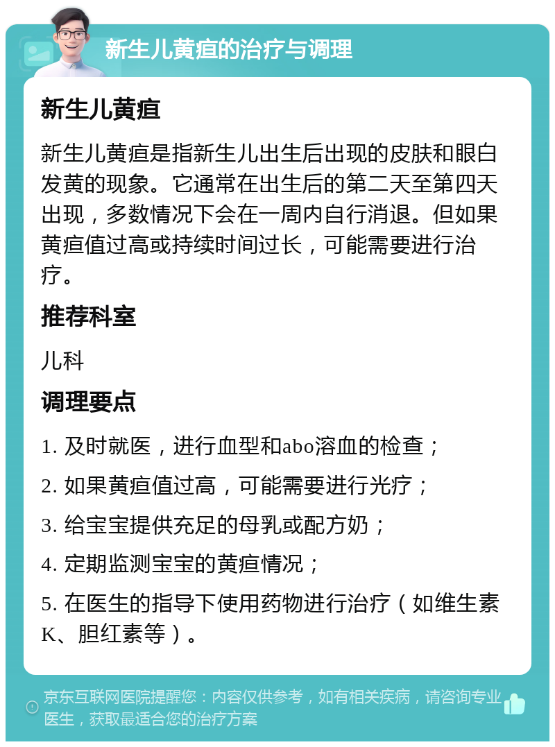 新生儿黄疸的治疗与调理 新生儿黄疸 新生儿黄疸是指新生儿出生后出现的皮肤和眼白发黄的现象。它通常在出生后的第二天至第四天出现，多数情况下会在一周内自行消退。但如果黄疸值过高或持续时间过长，可能需要进行治疗。 推荐科室 儿科 调理要点 1. 及时就医，进行血型和abo溶血的检查； 2. 如果黄疸值过高，可能需要进行光疗； 3. 给宝宝提供充足的母乳或配方奶； 4. 定期监测宝宝的黄疸情况； 5. 在医生的指导下使用药物进行治疗（如维生素K、胆红素等）。