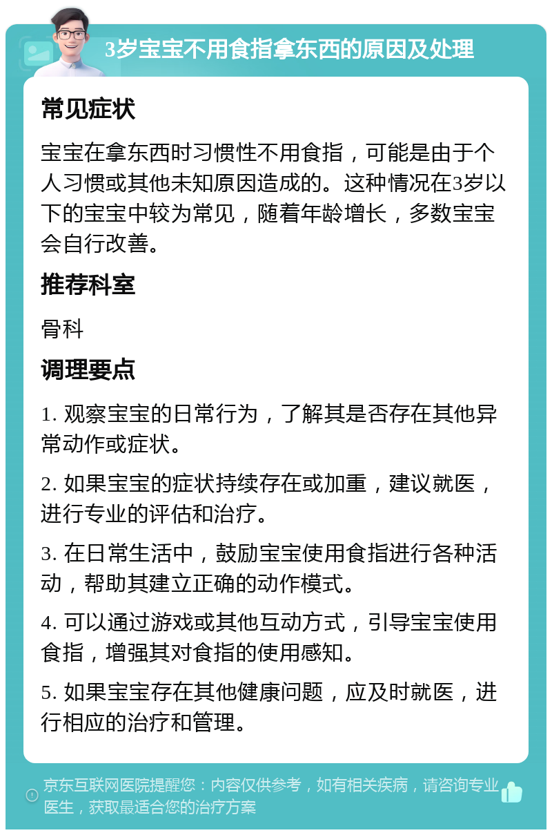 3岁宝宝不用食指拿东西的原因及处理 常见症状 宝宝在拿东西时习惯性不用食指，可能是由于个人习惯或其他未知原因造成的。这种情况在3岁以下的宝宝中较为常见，随着年龄增长，多数宝宝会自行改善。 推荐科室 骨科 调理要点 1. 观察宝宝的日常行为，了解其是否存在其他异常动作或症状。 2. 如果宝宝的症状持续存在或加重，建议就医，进行专业的评估和治疗。 3. 在日常生活中，鼓励宝宝使用食指进行各种活动，帮助其建立正确的动作模式。 4. 可以通过游戏或其他互动方式，引导宝宝使用食指，增强其对食指的使用感知。 5. 如果宝宝存在其他健康问题，应及时就医，进行相应的治疗和管理。