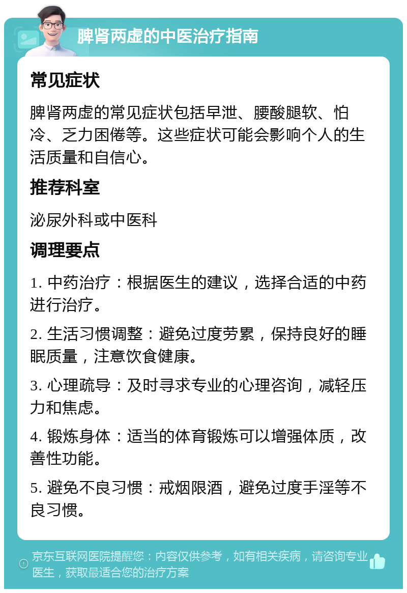 脾肾两虚的中医治疗指南 常见症状 脾肾两虚的常见症状包括早泄、腰酸腿软、怕冷、乏力困倦等。这些症状可能会影响个人的生活质量和自信心。 推荐科室 泌尿外科或中医科 调理要点 1. 中药治疗：根据医生的建议，选择合适的中药进行治疗。 2. 生活习惯调整：避免过度劳累，保持良好的睡眠质量，注意饮食健康。 3. 心理疏导：及时寻求专业的心理咨询，减轻压力和焦虑。 4. 锻炼身体：适当的体育锻炼可以增强体质，改善性功能。 5. 避免不良习惯：戒烟限酒，避免过度手淫等不良习惯。