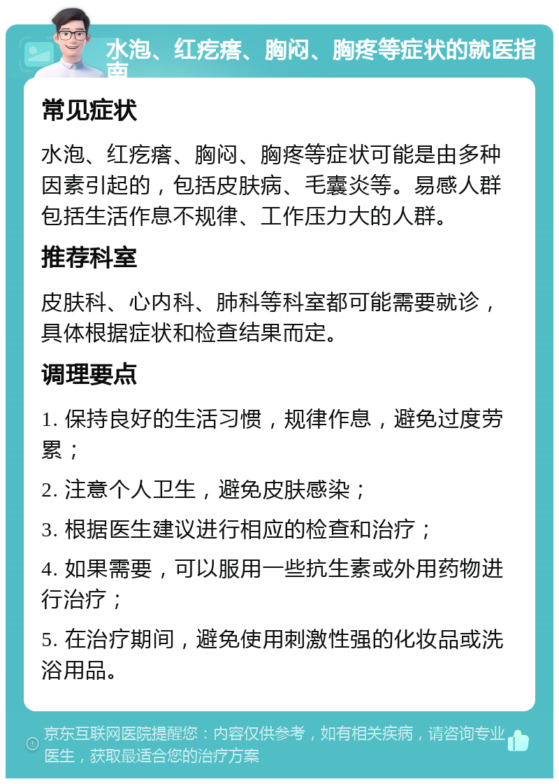 水泡、红疙瘩、胸闷、胸疼等症状的就医指南 常见症状 水泡、红疙瘩、胸闷、胸疼等症状可能是由多种因素引起的，包括皮肤病、毛囊炎等。易感人群包括生活作息不规律、工作压力大的人群。 推荐科室 皮肤科、心内科、肺科等科室都可能需要就诊，具体根据症状和检查结果而定。 调理要点 1. 保持良好的生活习惯，规律作息，避免过度劳累； 2. 注意个人卫生，避免皮肤感染； 3. 根据医生建议进行相应的检查和治疗； 4. 如果需要，可以服用一些抗生素或外用药物进行治疗； 5. 在治疗期间，避免使用刺激性强的化妆品或洗浴用品。