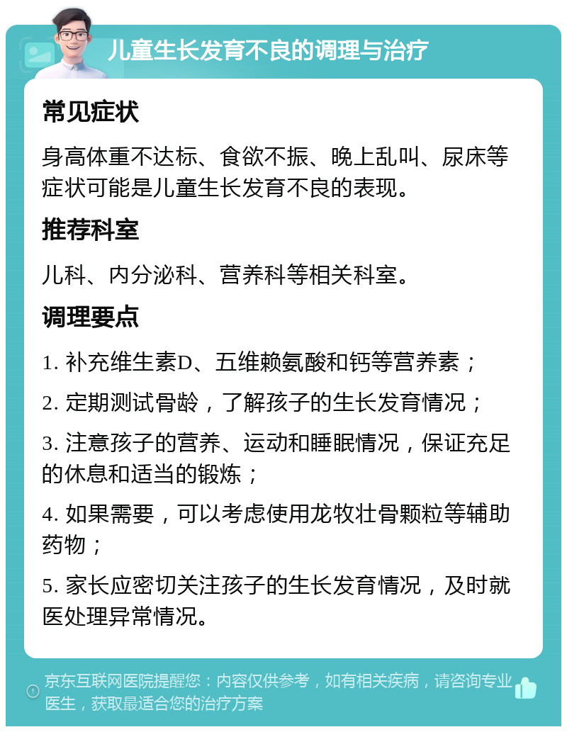 儿童生长发育不良的调理与治疗 常见症状 身高体重不达标、食欲不振、晚上乱叫、尿床等症状可能是儿童生长发育不良的表现。 推荐科室 儿科、内分泌科、营养科等相关科室。 调理要点 1. 补充维生素D、五维赖氨酸和钙等营养素； 2. 定期测试骨龄，了解孩子的生长发育情况； 3. 注意孩子的营养、运动和睡眠情况，保证充足的休息和适当的锻炼； 4. 如果需要，可以考虑使用龙牧壮骨颗粒等辅助药物； 5. 家长应密切关注孩子的生长发育情况，及时就医处理异常情况。