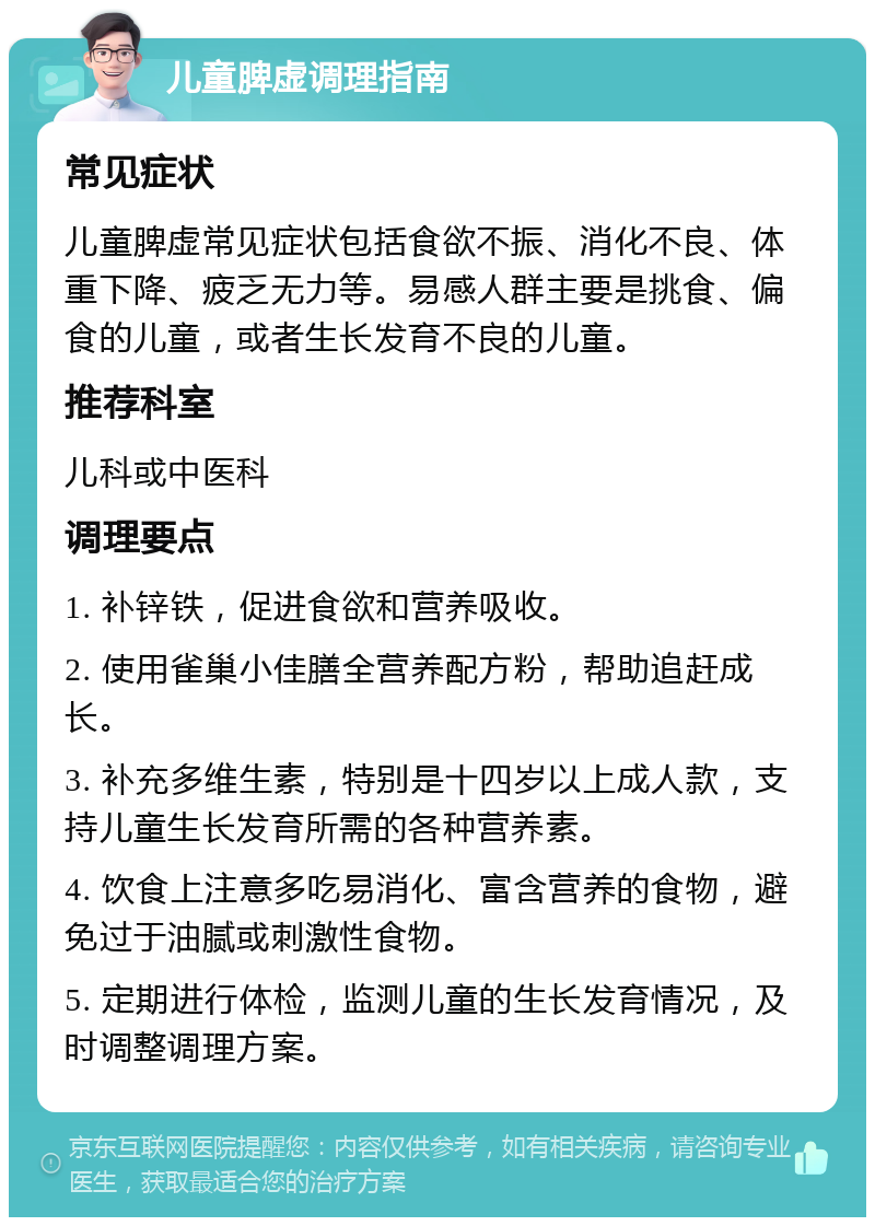 儿童脾虚调理指南 常见症状 儿童脾虚常见症状包括食欲不振、消化不良、体重下降、疲乏无力等。易感人群主要是挑食、偏食的儿童，或者生长发育不良的儿童。 推荐科室 儿科或中医科 调理要点 1. 补锌铁，促进食欲和营养吸收。 2. 使用雀巢小佳膳全营养配方粉，帮助追赶成长。 3. 补充多维生素，特别是十四岁以上成人款，支持儿童生长发育所需的各种营养素。 4. 饮食上注意多吃易消化、富含营养的食物，避免过于油腻或刺激性食物。 5. 定期进行体检，监测儿童的生长发育情况，及时调整调理方案。