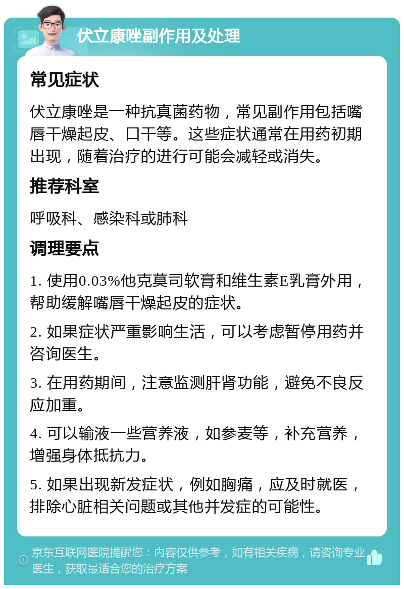 伏立康唑副作用及处理 常见症状 伏立康唑是一种抗真菌药物，常见副作用包括嘴唇干燥起皮、口干等。这些症状通常在用药初期出现，随着治疗的进行可能会减轻或消失。 推荐科室 呼吸科、感染科或肺科 调理要点 1. 使用0.03%他克莫司软膏和维生素E乳膏外用，帮助缓解嘴唇干燥起皮的症状。 2. 如果症状严重影响生活，可以考虑暂停用药并咨询医生。 3. 在用药期间，注意监测肝肾功能，避免不良反应加重。 4. 可以输液一些营养液，如参麦等，补充营养，增强身体抵抗力。 5. 如果出现新发症状，例如胸痛，应及时就医，排除心脏相关问题或其他并发症的可能性。