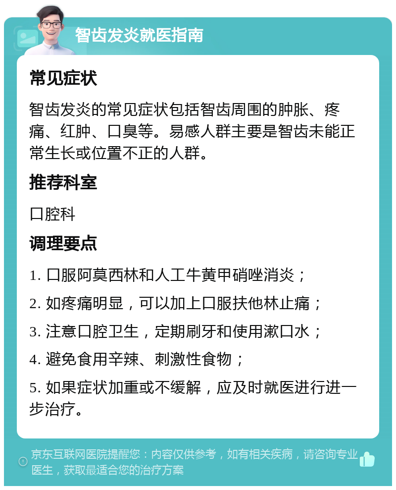 智齿发炎就医指南 常见症状 智齿发炎的常见症状包括智齿周围的肿胀、疼痛、红肿、口臭等。易感人群主要是智齿未能正常生长或位置不正的人群。 推荐科室 口腔科 调理要点 1. 口服阿莫西林和人工牛黄甲硝唑消炎； 2. 如疼痛明显，可以加上口服扶他林止痛； 3. 注意口腔卫生，定期刷牙和使用漱口水； 4. 避免食用辛辣、刺激性食物； 5. 如果症状加重或不缓解，应及时就医进行进一步治疗。