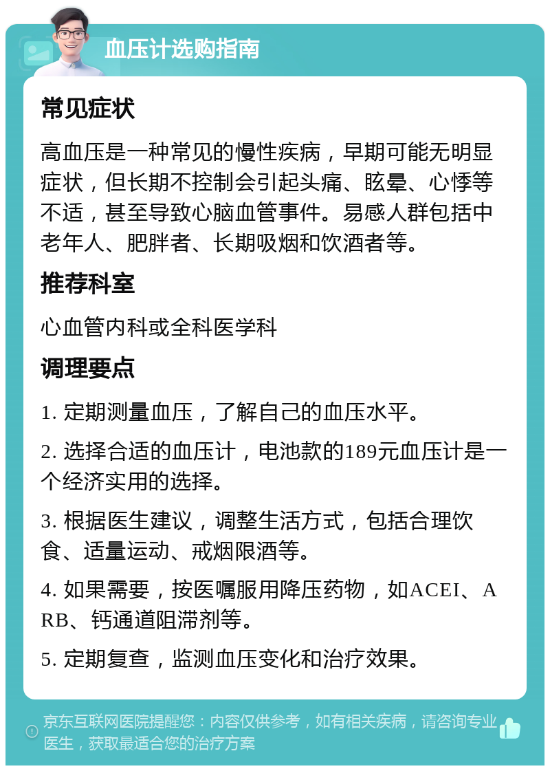 血压计选购指南 常见症状 高血压是一种常见的慢性疾病，早期可能无明显症状，但长期不控制会引起头痛、眩晕、心悸等不适，甚至导致心脑血管事件。易感人群包括中老年人、肥胖者、长期吸烟和饮酒者等。 推荐科室 心血管内科或全科医学科 调理要点 1. 定期测量血压，了解自己的血压水平。 2. 选择合适的血压计，电池款的189元血压计是一个经济实用的选择。 3. 根据医生建议，调整生活方式，包括合理饮食、适量运动、戒烟限酒等。 4. 如果需要，按医嘱服用降压药物，如ACEI、ARB、钙通道阻滞剂等。 5. 定期复查，监测血压变化和治疗效果。